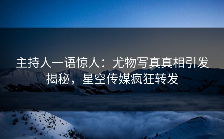 主持人一语惊人：尤物写真真相引发揭秘，星空传媒疯狂转发