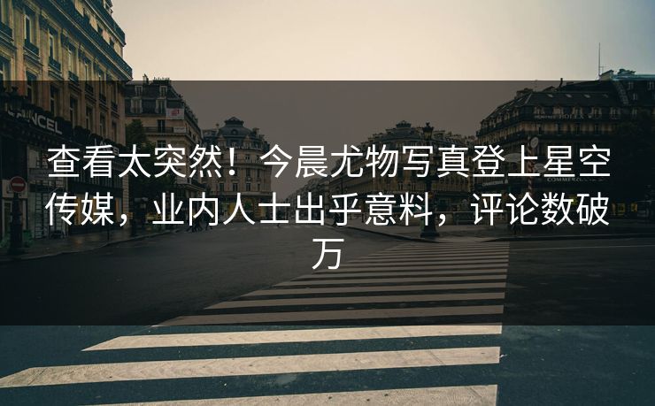 查看太突然！今晨尤物写真登上星空传媒，业内人士出乎意料，评论数破万