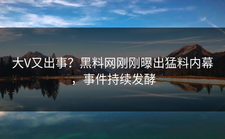 大V又出事？黑料网刚刚曝出猛料内幕，事件持续发酵
