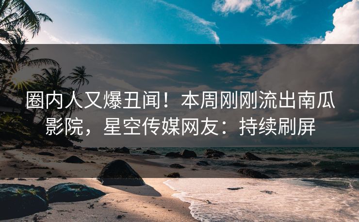 圈内人又爆丑闻！本周刚刚流出南瓜影院，星空传媒网友：持续刷屏