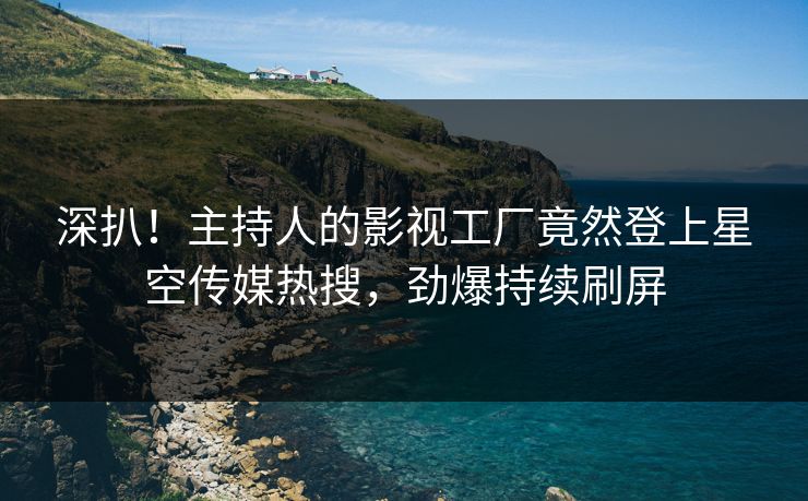 深扒！主持人的影视工厂竟然登上星空传媒热搜，劲爆持续刷屏