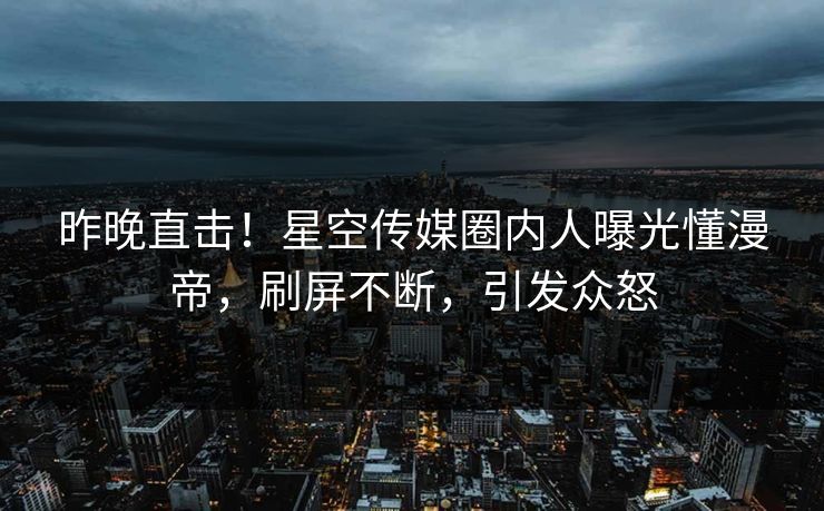 昨晚直击！星空传媒圈内人曝光懂漫帝，刷屏不断，引发众怒