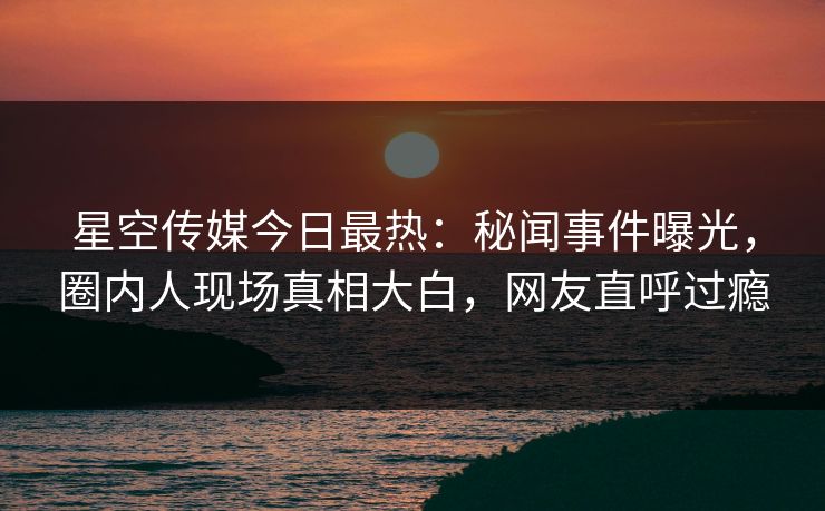 星空传媒今日最热：秘闻事件曝光，圈内人现场真相大白，网友直呼过瘾