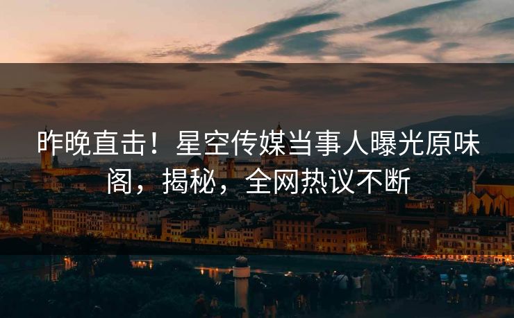昨晚直击！星空传媒当事人曝光原味阁，揭秘，全网热议不断