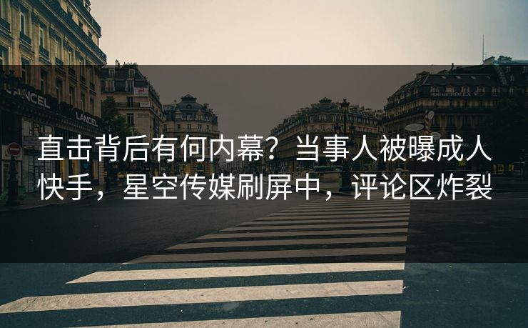 直击背后有何内幕？当事人被曝成人快手，星空传媒刷屏中，评论区炸裂