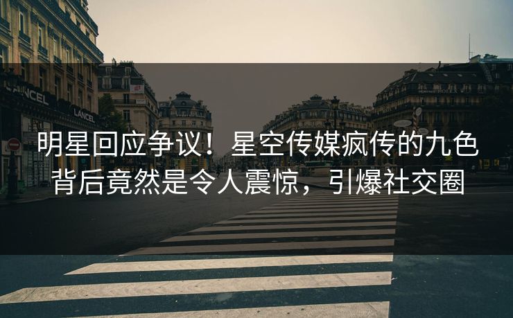 明星回应争议！星空传媒疯传的九色背后竟然是令人震惊，引爆社交圈