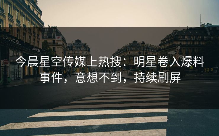 今晨星空传媒上热搜：明星卷入爆料事件，意想不到，持续刷屏