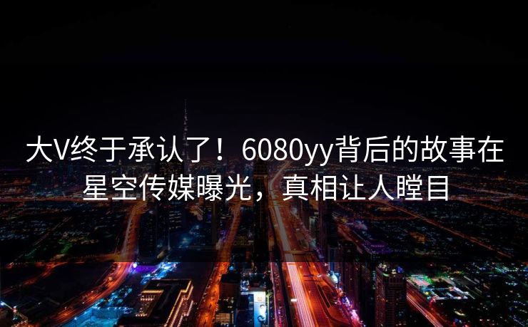 大V终于承认了！6080yy背后的故事在星空传媒曝光，真相让人瞠目
