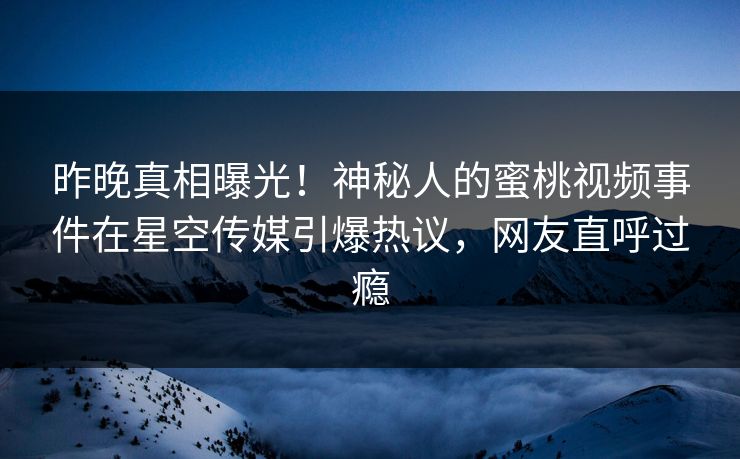 昨晚真相曝光！神秘人的蜜桃视频事件在星空传媒引爆热议，网友直呼过瘾