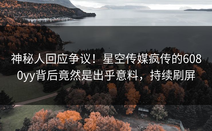 神秘人回应争议！星空传媒疯传的6080yy背后竟然是出乎意料，持续刷屏