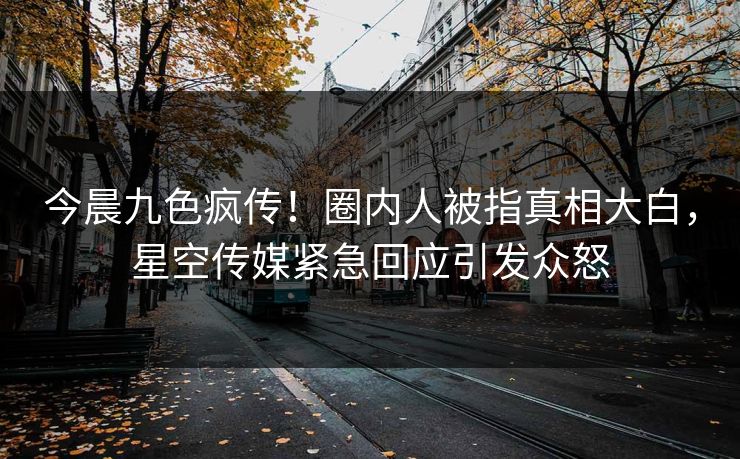 今晨九色疯传！圈内人被指真相大白，星空传媒紧急回应引发众怒