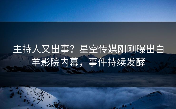 主持人又出事？星空传媒刚刚曝出白羊影院内幕，事件持续发酵