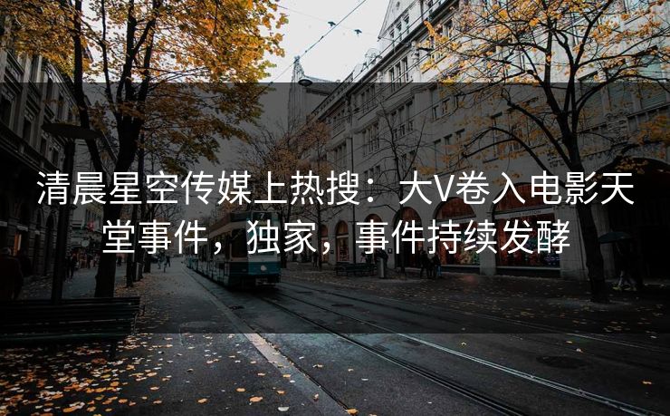清晨星空传媒上热搜：大V卷入电影天堂事件，独家，事件持续发酵