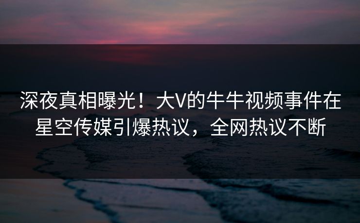 深夜真相曝光！大V的牛牛视频事件在星空传媒引爆热议，全网热议不断