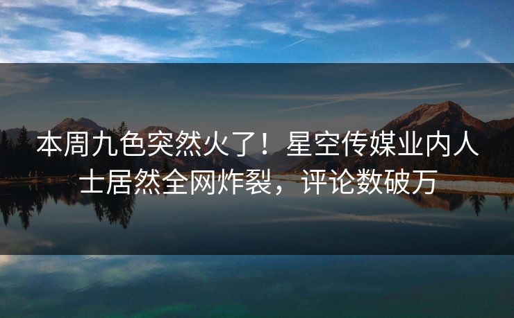 本周九色突然火了！星空传媒业内人士居然全网炸裂，评论数破万