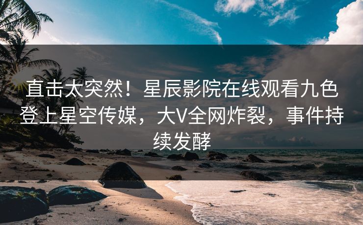 直击太突然！星辰影院在线观看九色登上星空传媒，大V全网炸裂，事件持续发酵