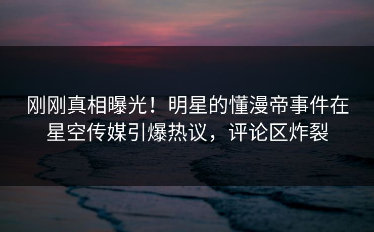 刚刚真相曝光！明星的懂漫帝事件在星空传媒引爆热议，评论区炸裂