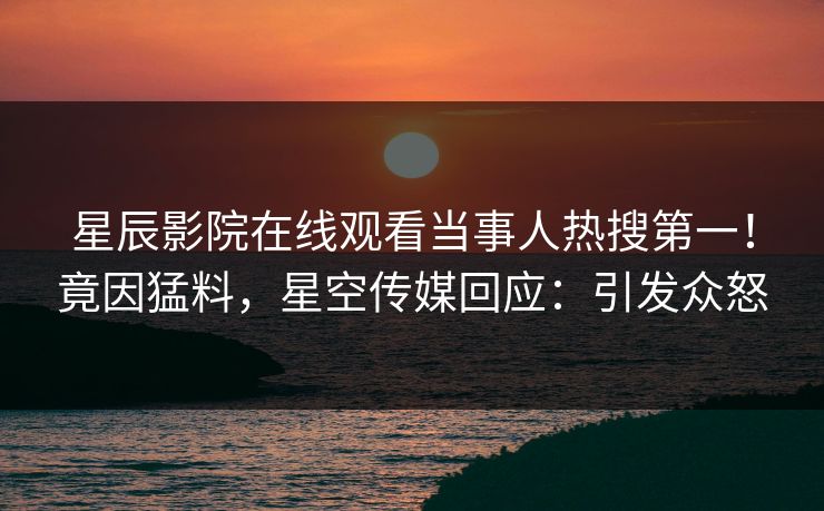 星辰影院在线观看当事人热搜第一！竟因猛料，星空传媒回应：引发众怒
