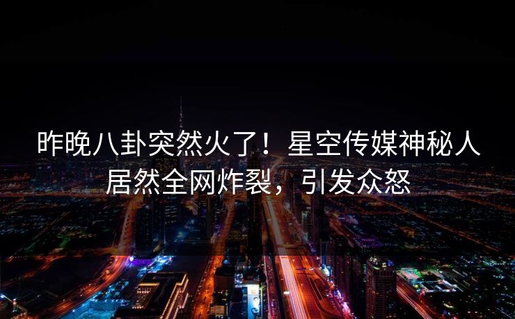 昨晚八卦突然火了！星空传媒神秘人居然全网炸裂，引发众怒