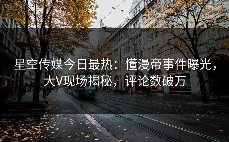 星空传媒今日最热：懂漫帝事件曝光，大V现场揭秘，评论数破万