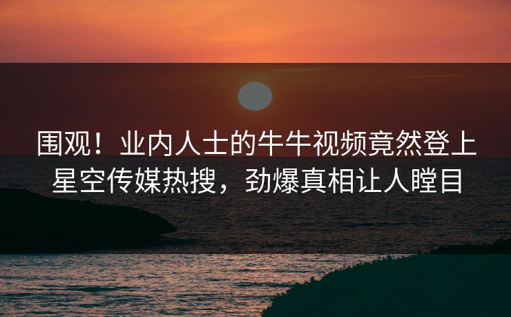 围观！业内人士的牛牛视频竟然登上星空传媒热搜，劲爆真相让人瞠目