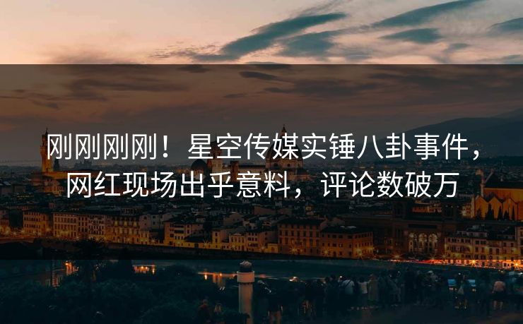 刚刚刚刚！星空传媒实锤八卦事件，网红现场出乎意料，评论数破万