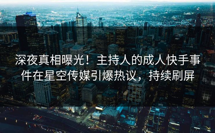深夜真相曝光！主持人的成人快手事件在星空传媒引爆热议，持续刷屏