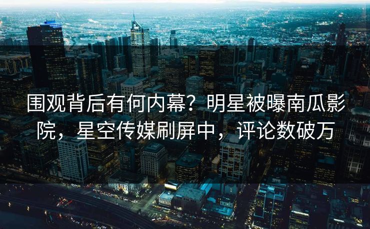 围观背后有何内幕？明星被曝南瓜影院，星空传媒刷屏中，评论数破万