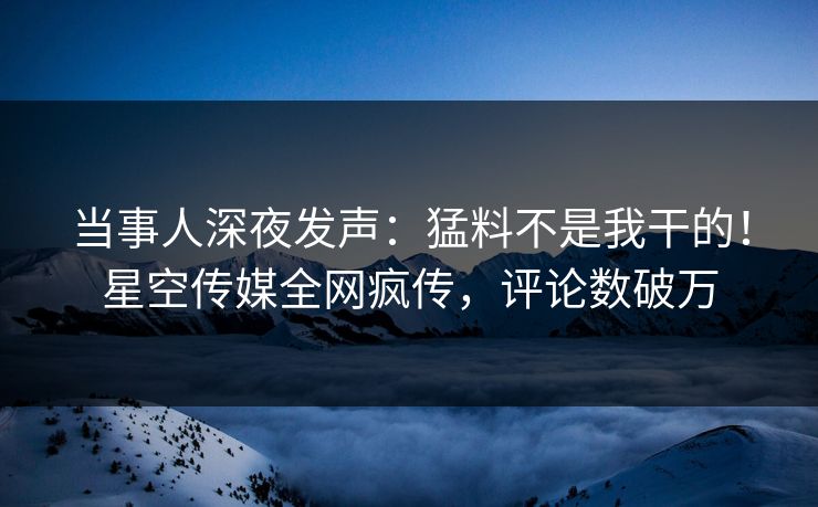 当事人深夜发声：猛料不是我干的！星空传媒全网疯传，评论数破万
