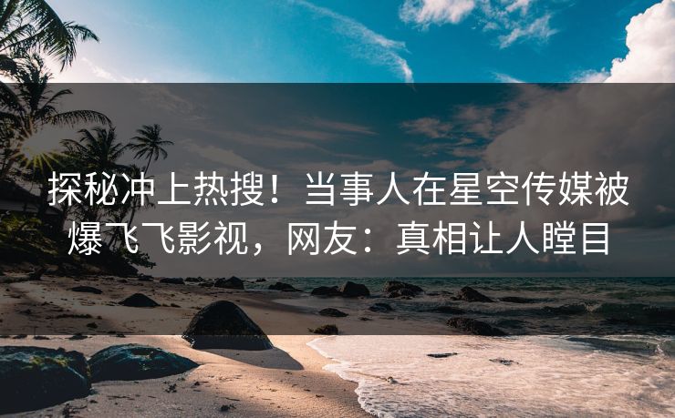 探秘冲上热搜！当事人在星空传媒被爆飞飞影视，网友：真相让人瞠目