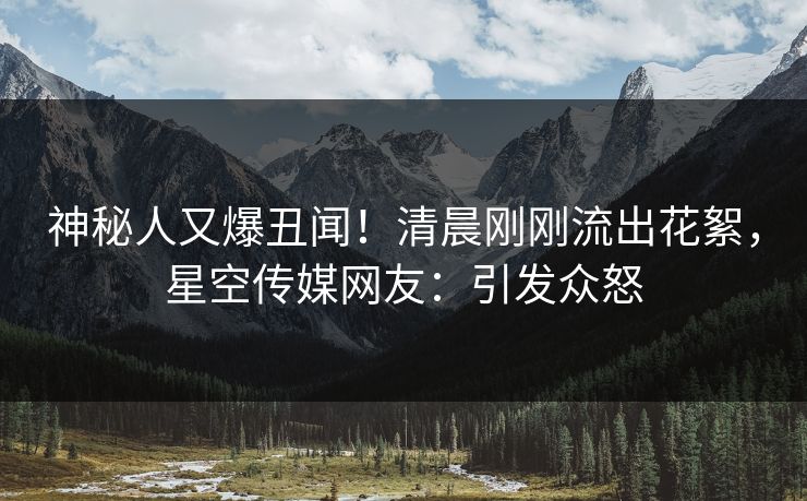 神秘人又爆丑闻！清晨刚刚流出花絮，星空传媒网友：引发众怒