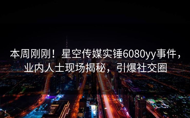 本周刚刚！星空传媒实锤6080yy事件，业内人士现场揭秘，引爆社交圈