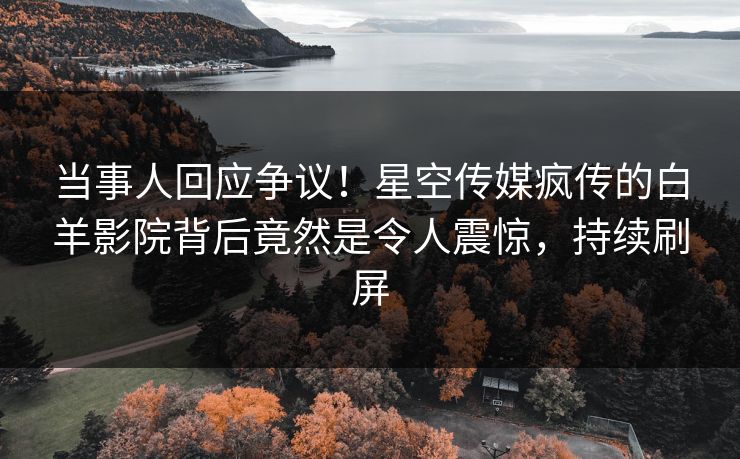 当事人回应争议！星空传媒疯传的白羊影院背后竟然是令人震惊，持续刷屏