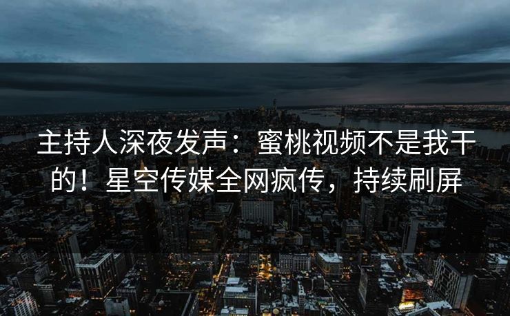 主持人深夜发声：蜜桃视频不是我干的！星空传媒全网疯传，持续刷屏
