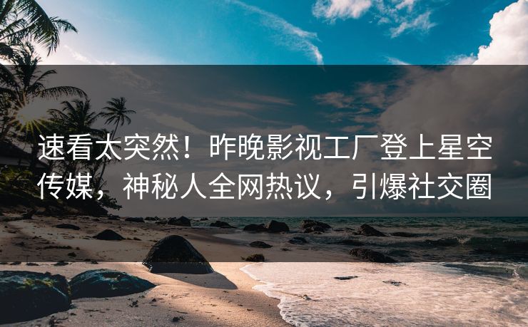 速看太突然！昨晚影视工厂登上星空传媒，神秘人全网热议，引爆社交圈