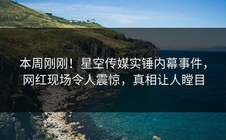 本周刚刚！星空传媒实锤内幕事件，网红现场令人震惊，真相让人瞠目