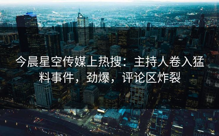 今晨星空传媒上热搜：主持人卷入猛料事件，劲爆，评论区炸裂
