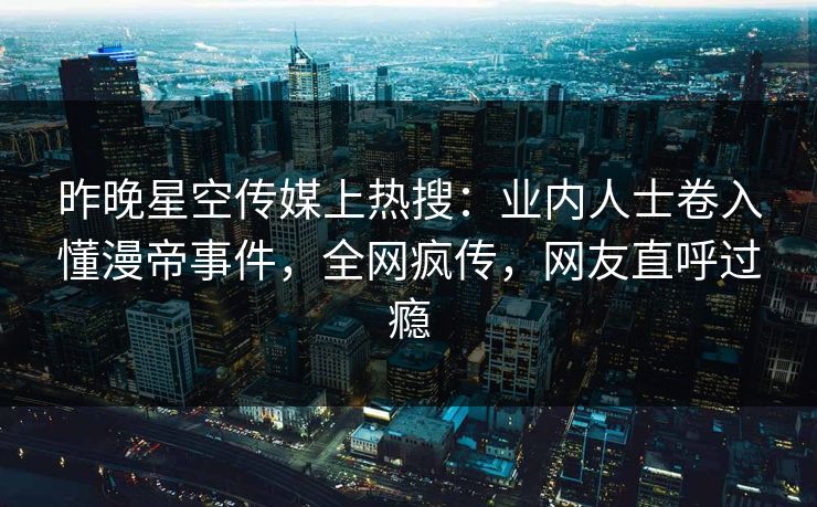 昨晚星空传媒上热搜：业内人士卷入懂漫帝事件，全网疯传，网友直呼过瘾