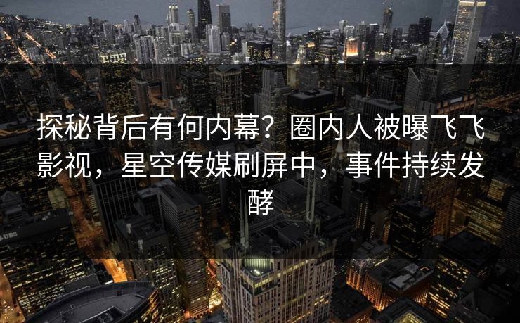 探秘背后有何内幕？圈内人被曝飞飞影视，星空传媒刷屏中，事件持续发酵