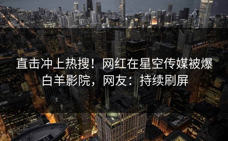 直击冲上热搜！网红在星空传媒被爆白羊影院，网友：持续刷屏