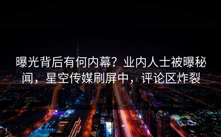 曝光背后有何内幕？业内人士被曝秘闻，星空传媒刷屏中，评论区炸裂