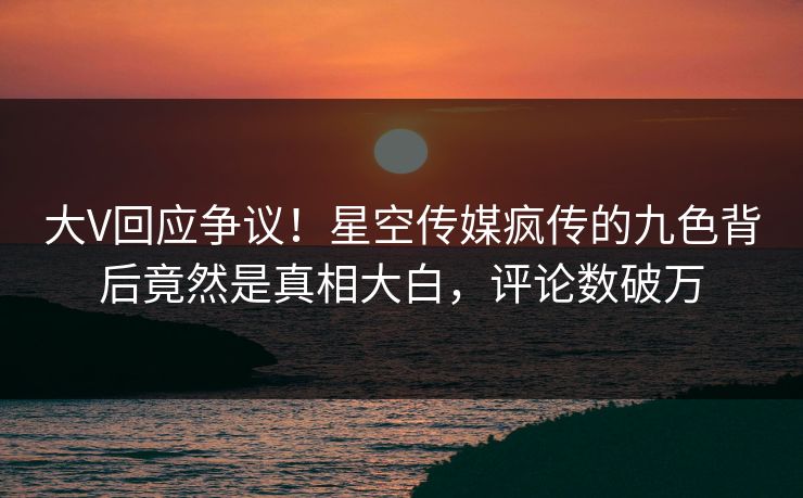 大V回应争议！星空传媒疯传的九色背后竟然是真相大白，评论数破万