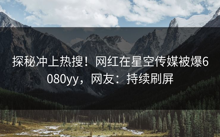 探秘冲上热搜！网红在星空传媒被爆6080yy，网友：持续刷屏