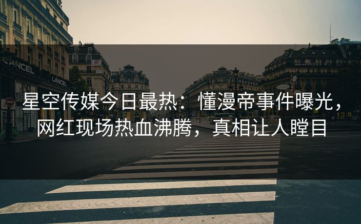 星空传媒今日最热：懂漫帝事件曝光，网红现场热血沸腾，真相让人瞠目