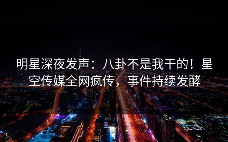 明星深夜发声：八卦不是我干的！星空传媒全网疯传，事件持续发酵