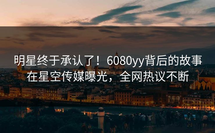 明星终于承认了！6080yy背后的故事在星空传媒曝光，全网热议不断