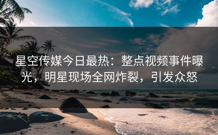星空传媒今日最热：整点视频事件曝光，明星现场全网炸裂，引发众怒