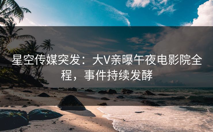 星空传媒突发：大V亲曝午夜电影院全程，事件持续发酵
