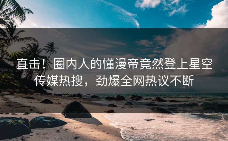直击！圈内人的懂漫帝竟然登上星空传媒热搜，劲爆全网热议不断