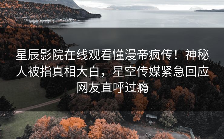 星辰影院在线观看懂漫帝疯传！神秘人被指真相大白，星空传媒紧急回应网友直呼过瘾